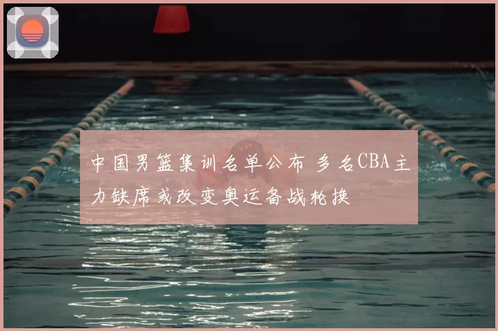 中国男篮集训名单公布 多名CBA主力缺席或改变奥运备战轮换