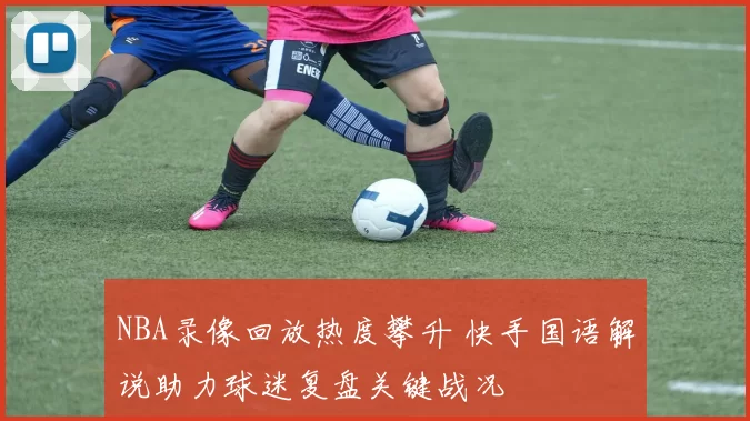 NBA录像回放热度攀升 快手国语解说助力球迷复盘关键战况