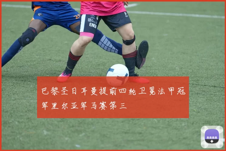 巴黎圣日耳曼提前四轮卫冕法甲冠军里尔亚军马赛第三