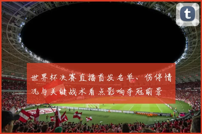 世界杯决赛直播首发名单、伤停情况与关键战术看点影响夺冠前景