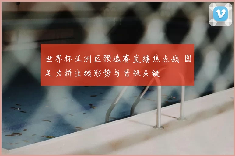 世界杯亚洲区预选赛直播焦点战 国足力拼出线形势与晋级关键