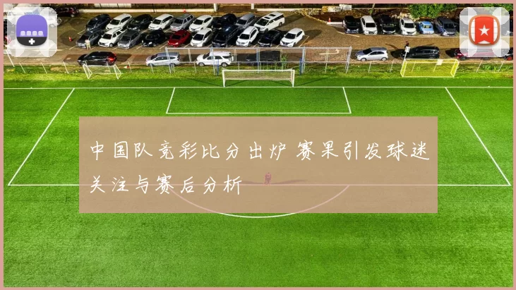 中国队竞彩比分出炉 赛果引发球迷关注与赛后分析