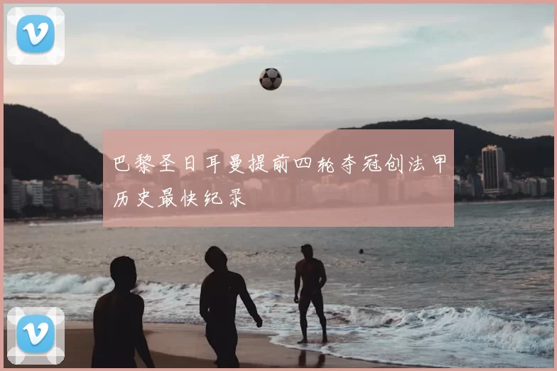 巴黎圣日耳曼提前四轮夺冠创法甲历史最快纪录