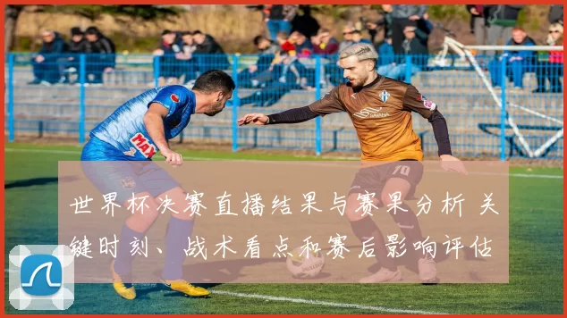 世界杯决赛直播结果与赛果分析 关键时刻、战术看点和赛后影响评估