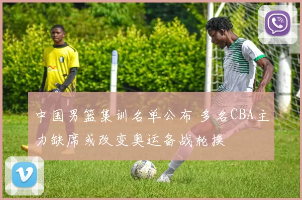 中国男篮集训名单公布 多名CBA主力缺席或改变奥运备战轮换