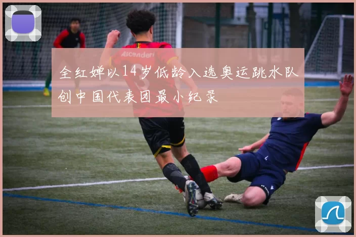 全红婵以14岁低龄入选奥运跳水队创中国代表团最小纪录