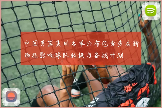 中国男篮集训名单公布包含多名新面孔影响球队轮换与备战计划