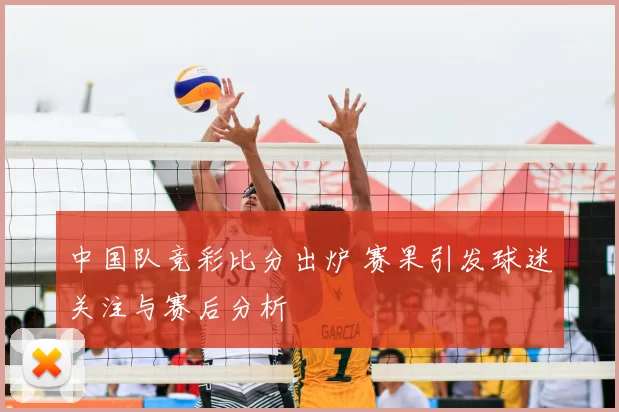 中国队竞彩比分出炉 赛果引发球迷关注与赛后分析