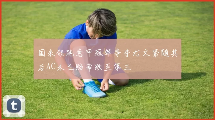 国米领跑意甲冠军争夺尤文紧随其后AC米兰赔率跌至第三