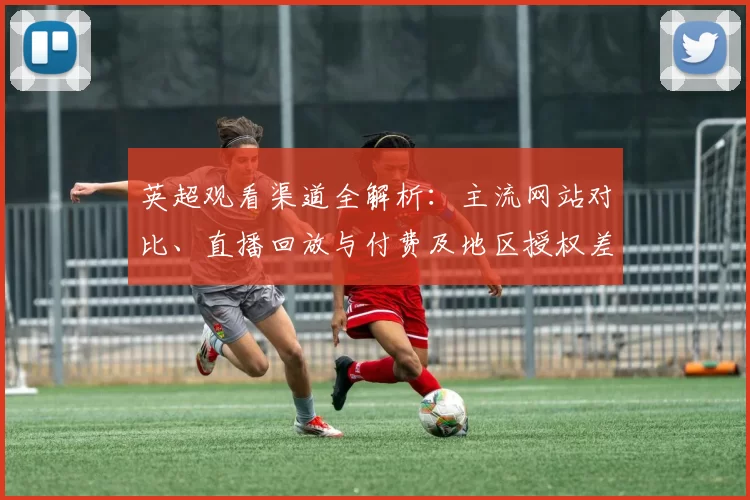 英超观看渠道全解析：主流网站对比、直播回放与付费及地区授权差异