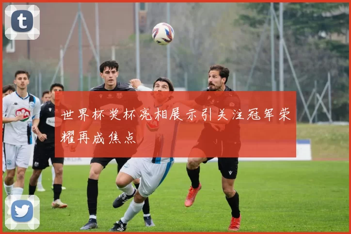 世界杯奖杯亮相展示引关注冠军荣耀再成焦点