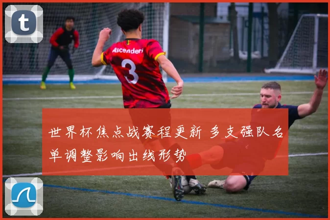 世界杯焦点战赛程更新 多支强队名单调整影响出线形势