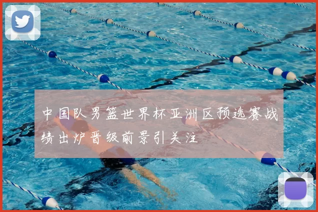 中国队男篮世界杯亚洲区预选赛战绩出炉晋级前景引关注