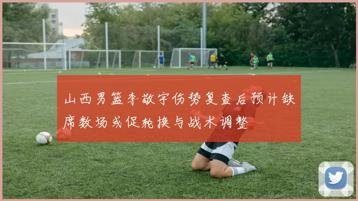 山西男篮李敬宇伤势复查后预计缺席数场或促轮换与战术调整